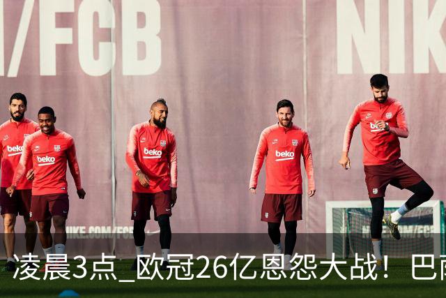 凌晨3点 欧冠26亿恩怨大战！巴萨冲12连胜 9大亿元巨星亮相