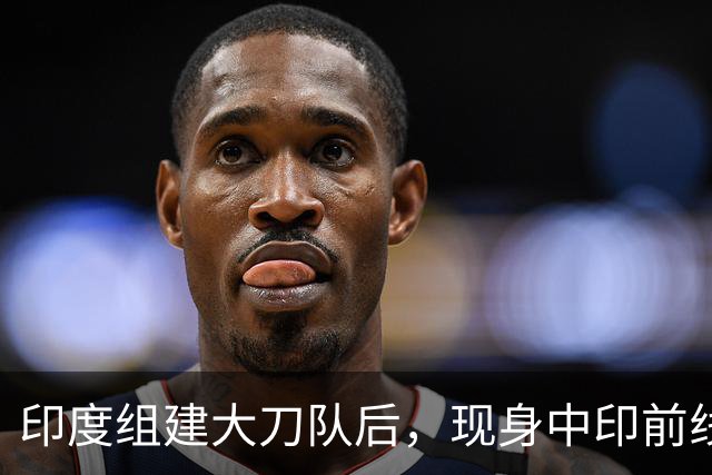 印度组建大刀队后，现身中印前线：印度边境警察司令向莫迪发难？
