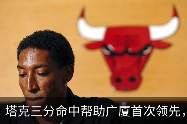 塔克三分命中帮助广厦首次领先，刘传兴近距离抛投还是不进