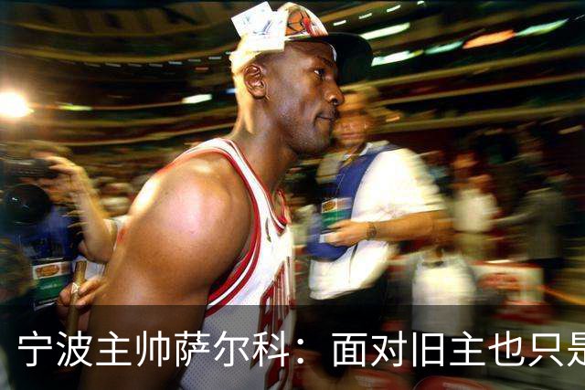 宁波主帅萨尔科：面对旧主也只是普通比赛，尽力争胜