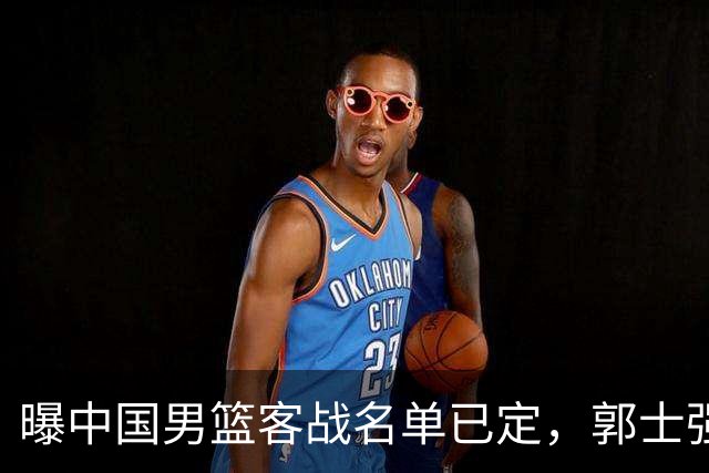 曝中国男篮客战名单已定，郭士强为世预赛搏一把，盲猜十二人有谁