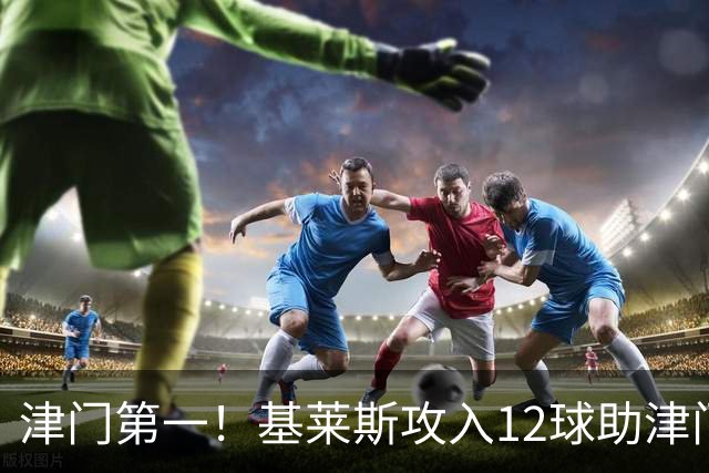津门第一！基莱斯攻入12球助津门虎保级，先后绝杀玉昆蓉城