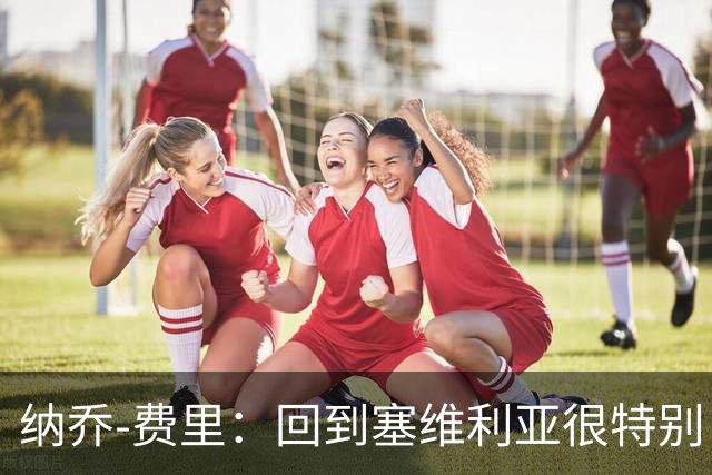 纳乔-费里：回到塞维利亚很特别，客战贝蒂斯拿分更重要