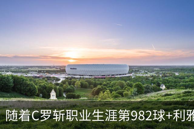 随着C罗斩职业生涯第982球+利雅得胜利3-1，沙特联最新积分榜出炉